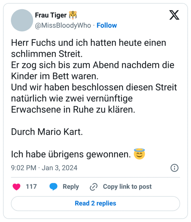 Herr Fuchs und ich hatten heute einen schlimmen Streit. Er zog sich bis zum Abend nachdem die Kinder im Bett waren. Und wir haben beschlossen diesen Streit natürlich wie zwei vernünftige Erwachsene in Ruhe zu klären. Durch Mario Kart. Ich habe übrigens gewonnen. 😇