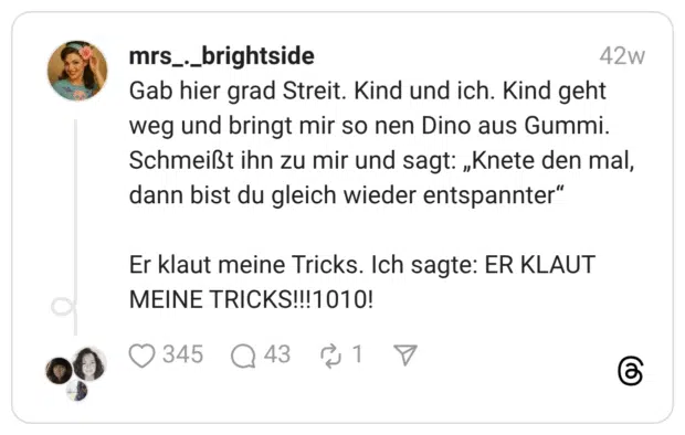 Gab hier grad Streit. Kind und ich. Kind geht weg und bringt mir so nen Dino aus Gummi. Schmeißt ihn zu mir und sagt: „Knete den mal, dann bist du gleich wieder entspannter“ Er klaut meine Tricks. Ich sagte: ER KLAUT MEINE TRICKS!!!1010!