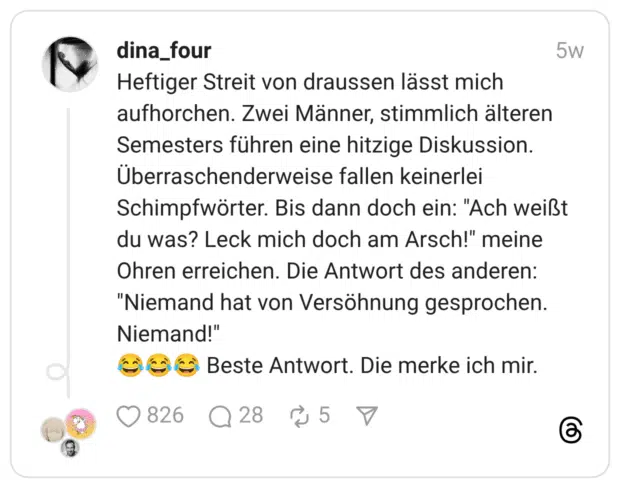 Heftiger Streit von draussen lässt mich aufhorchen. Zwei Männer, stimmlich älteren Semesters führen eine hitzige Diskussion. Überraschenderweise fallen keinerlei Schimpfwörter. Bis dann doch ein: "Ach weißt du was? Leck mich doch am Arsch!" meine Ohren erreichen. Die Antwort des anderen: "Niemand hat von Versöhnung gesprochen. Niemand!" 😂😂😂 Beste Antwort. Die merke ich mir.