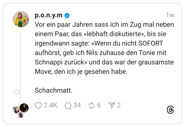 Vor ein paar Jahren sass ich im Zug mal neben einem Paar, das «lebhaft diskutierte», bis sie irgendwann sagte: «Wenn du nicht SOFORT aufhörst, geb ich Nils zuhause den Tonie mit Schnappi zurück» und das war der grausamste Move, den ich je gesehen habe. Schachmatt.