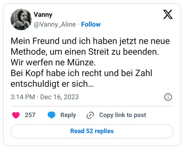 Mein Freund und ich haben jetzt ne neue Methode, um einen Streit zu beenden. Wir werfen ne Münze. Bei Kopf habe ich recht und bei Zahl entschuldigt er sich…