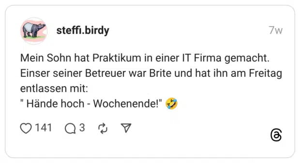 Mein Sohn hat Praktikum in einer IT Firma gemacht. Einser seiner Betreuer war Brite und hat ihn am Freitag entlassen mit: "Hände hoch - Wochenende!