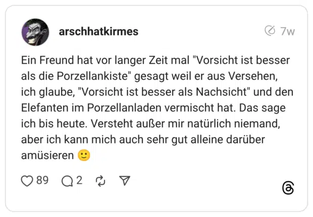 Ein Freund hat vor langer Zeit mal "Vorsicht ist besser als die Porzellankiste" gesagt weil er aus Versehen, ich glaube, "Vorsicht ist besser als Nachsicht" und den Elefanten im Porzellanladen vermischt hat. Das sage ich bis heute. Versteht außer mir natürlich niemand, aber ich kann mich auch sehr gut alleine darüber amüsieren