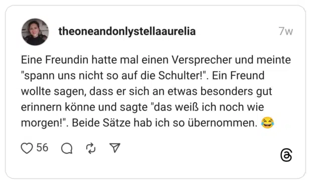 Eine Freundin hatte mal einen Versprecher und meinte "spann uns nicht so auf die Schulter!". Ein Freund wollte sagen, dass er sich an etwas besonders gut erinnern könne und sagte "das weiß ich noch wie morgen!". Beide Sätze hab ich so übernommen.