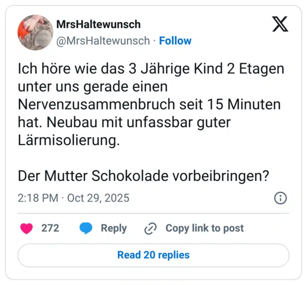 Ich höre wie das 3 Jährige Kind 2 Etagen unter uns gerade einen Nervenzusammenbruch seit 15 Minuten hat. Neubau mit unfassbar guter Lärmisolierung. Der Mutter Schokolade vorbeibringen?