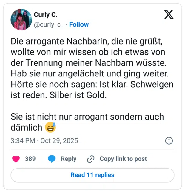 Die arrogante Nachbarin, die nie grüßt, wollte von mir wissen ob ich etwas von der Trennung meiner Nachbarn wüsste. Hab sie nur angelächelt und ging weiter. Hörte sie noch sagen: Ist klar. Schweigen ist reden. Silber ist Gold. Sie ist nicht nur arrogant sondern auch dämlich