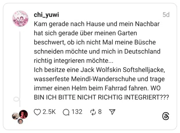 Kam gerade nach Hause und mein Nachbar hat sich gerade über meinen Garten beschwert, ob ich nicht Mal meine Büsche schneiden möchte und mich in Deutschland richtig integrieren möchte... Ich besitze eine Jack Wolfskin Softshelljacke, wasserfeste Meindl-Wanderschuhe und trage immer einen Helm beim Fahrrad fahren. WO BIN ICH BITTE NICHT RICHTIG INTEGRIERT???