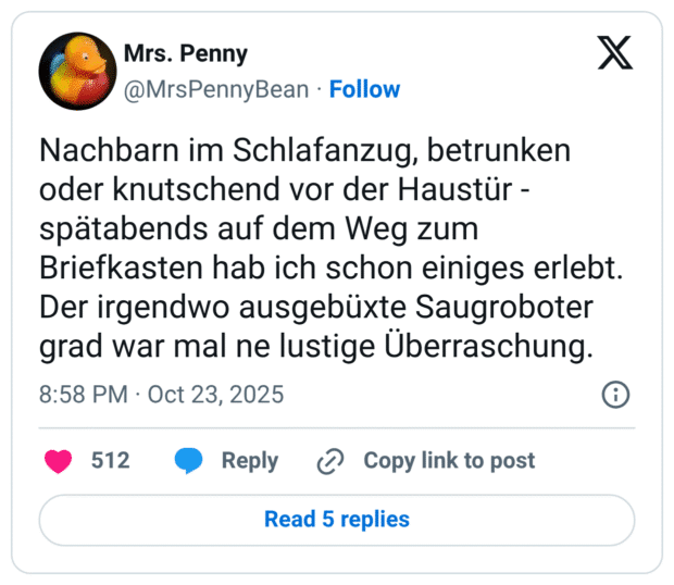 Nachbarn im Schlafanzug, betrunken oder knutschend vor der Haustür - spätabends auf dem Weg zum Briefkasten hab ich schon einiges erlebt. Der irgendwo ausgebüxte Saugroboter grad war mal ne lustige Überraschung.