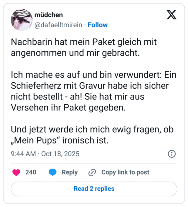 Nachbarin hat mein Paket gleich mit angenommen und mir gebracht. Ich mache es auf und bin verwundert: Ein Schieferherz mit Gravur habe ich sicher nicht bestellt - ah! Sie hat mir aus Versehen ihr Paket gegeben. Und jetzt werde ich mich ewig fragen, ob „Mein Pups" ironisch ist.