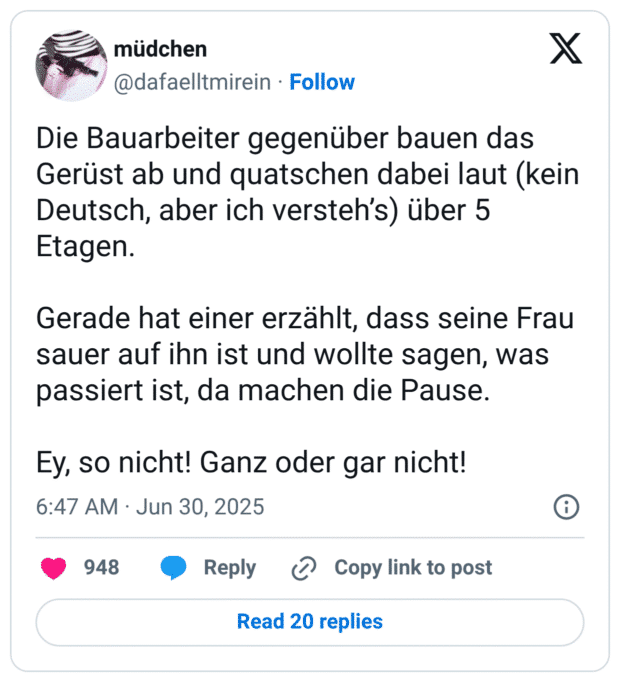 Die Bauarbeiter gegenüber bauen das Gerüst ab und quatschen dabei laut (kein Deutsch, aber ich versteh's) über 5 Etagen. Gerade hat einer erzählt, dass seine Frau sauer auf ihn ist und wollte sagen, was passiert ist, da machen die Pause. Ey, so nicht! Ganz oder gar nicht!