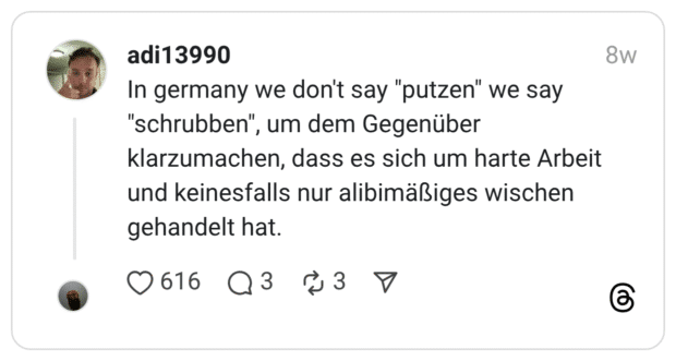 n germany we don't say "putzen" we say "schrubben", um dem Gegenüber klarzumachen, dass es sich um harte Arbeit und keinesfalls nur alibimäßiges wischen gehandelt hat