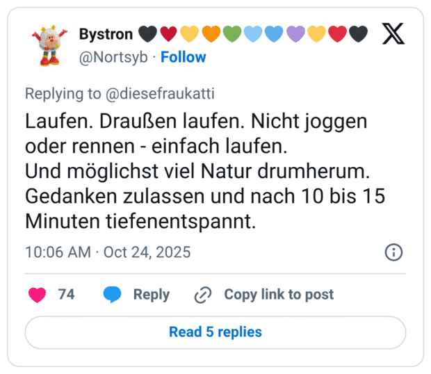 Laufen. Draußen laufen. Nicht joggen oder rennen - einfach laufen. Und möglichst viel Natur drumherum. Gedanken zulassen und nach 10 bis 15 Minuten tiefenentspannt.