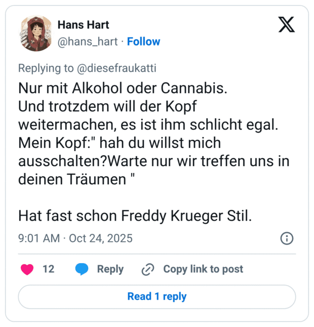 Nur mit Alkohol oder Cannabis. Und trotzdem will der Kopf weitermachen, es ist ihm schlicht egal. Mein Kopf:" hah du willst mich ausschalten?Warte nur wir treffen uns in deinen Träumen " Hat fast schon Freddy Krueger Stil.