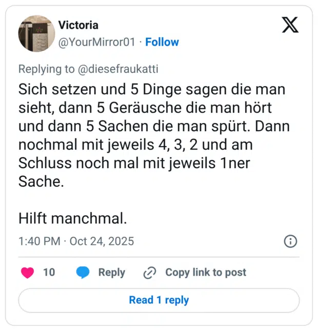 Sich setzen und 5 Dinge sagen die man sieht, dann 5 Geräusche die man hört und dann 5 Sachen die man spürt. Dann nochmal mit jeweils 4, 3, 2 und am Schluss noch mal mit jeweils 1ner Sache. Hilft manchmal.