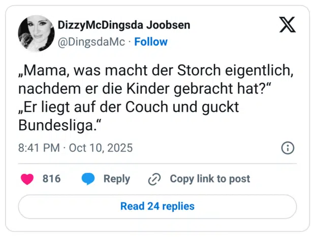 „Mama, was macht der Storch eigentlich, nachdem er die Kinder gebracht hat?" „Er liegt auf der Couch und guckt Bundesliga."