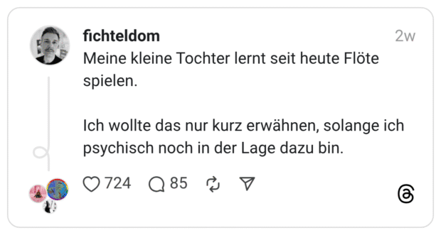 Meine kleine Tochter lernt seit heute Flöte spielen. Ich wollte das nur kurz erwähnen, solange ich psychisch noch in der Lage dazu bin.