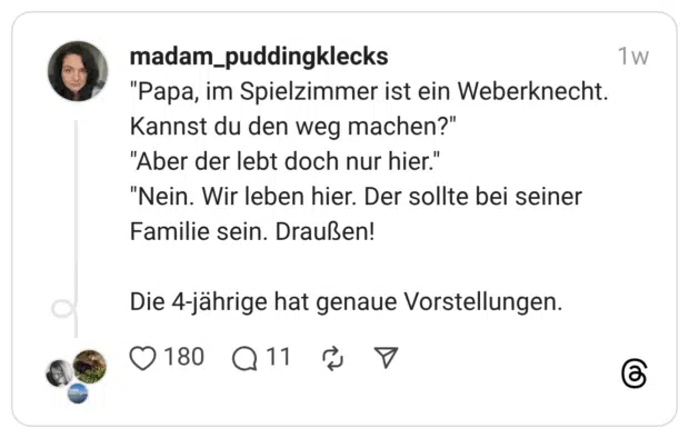 "Papa, im Spielzimmer ist ein Weberknecht. Kannst du den weg machen?" "Aber der lebt doch nur hier." "Nein. Wir leben hier. Der sollte bei seiner Familie sein. Draußen!
