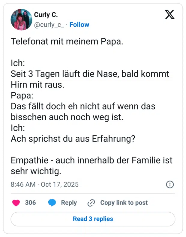 Telefonat mit meinem Papa. Ich: Seit 3 Tagen läuft die Nase, bald kommt Hirn mit raus. Papa: Das fällt doch eh nicht auf wenn das bisschen auch noch weg ist. Ich: Ach sprichst du aus Erfahrung? Empathie - auch innerhalb der Familie ist sehr wichtig.