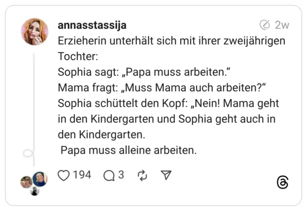 Erzieherin unterhält sich mit ihrer zweijährigen Tochter: Sophia sagt: „Papa muss arbeiten." Mama fragt: „Muss Mama auch arbeiten?" Sophia schüttelt den Kopf: „Nein! Mama geht in den Kindergarten und Sophia geht auch in den Kindergarten. Papa muss alleine arbeiten.