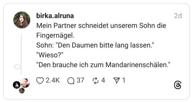 Mein Partner schneidet unserem Sohn die Fingernägel. Sohn: "Den Daumen bitte lang lassen." "Wieso?" "Den brauche ich zum Mandarinenschälen."