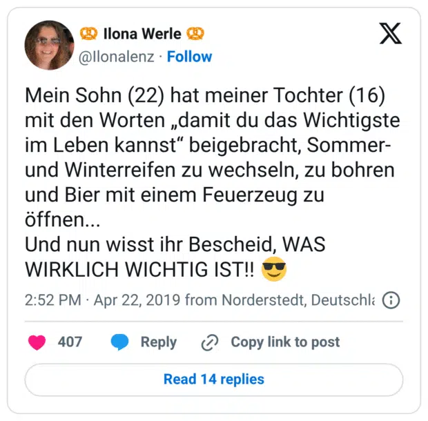 Mein Sohn (22) hat meiner Tochter (16) mit den Worten „damit du das Wichtigste im Leben kannst“ beigebracht, Sommer- und Winterreifen zu wechseln, zu bohren und Bier mit einem Feuerzeug zu öffnen... Und nun wisst ihr Bescheid, WAS WIRKLICH WICHTIG IST!! 😎