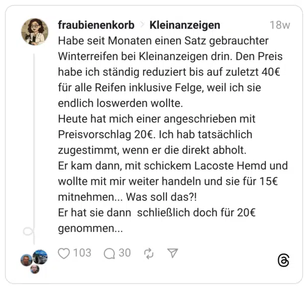Habe seit Monaten einen Satz gebrauchter Winterreifen bei Kleinanzeigen drin. Den Preis habe ich ständig reduziert bis auf zuletzt 40€ für alle Reifen inklusive Felge, weil ich sie endlich loswerden wollte. Heute hat mich einer angeschrieben mit Preisvorschlag 20€. Ich hab tatsächlich zugestimmt, wenn er die direkt abholt. Er kam dann, mit schickem Lacoste Hemd und wollte mit mir weiter handeln und sie für 15€ mitnehmen... Was soll das?! Er hat sie dann schließlich doch für 20€ genommen...