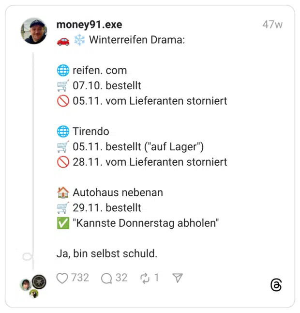 🚗 ❄️ Winterreifen Drama: 🌐 reifen. com 🛒 07.10. bestellt 🚫 05.11. vom Lieferanten storniert 🌐 Tirendo 🛒 05.11. bestellt ("auf Lager") 🚫 28.11. vom Lieferanten storniert 🏠 Autohaus nebenan 🛒 29.11. bestellt ✅ "Kannste Donnerstag abholen" Ja, bin selbst schuld.