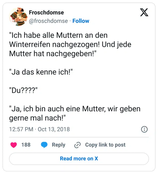 "Ich habe alle Muttern an den Winterreifen nachgezogen! Und jede Mutter hat nachgegeben!" "Ja das kenne ich!" "Du????" "Ja, ich bin auch eine Mutter, wir geben gerne mal nach!"