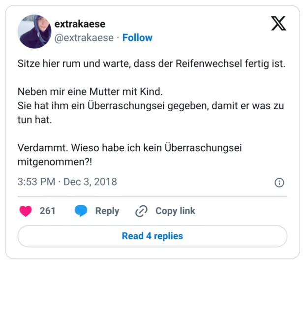 Sitze hier rum und warte, dass der Reifenwechsel fertig ist. Neben mir eine Mutter mit Kind. Sie hat ihm ein Überraschungsei gegeben, damit er was zu tun hat. Verdammt. Wieso habe ich kein Überraschungsei mitgenommen?!