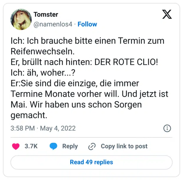 Ich: Ich brauche bitte einen Termin zum Reifenwechseln. Er, brüllt nach hinten: DER ROTE CLIO! Ich: äh, woher...? Er:Sie sind die einzige, die immer Termine Monate vorher will. Und jetzt ist Mai. Wir haben uns schon Sorgen gemacht.