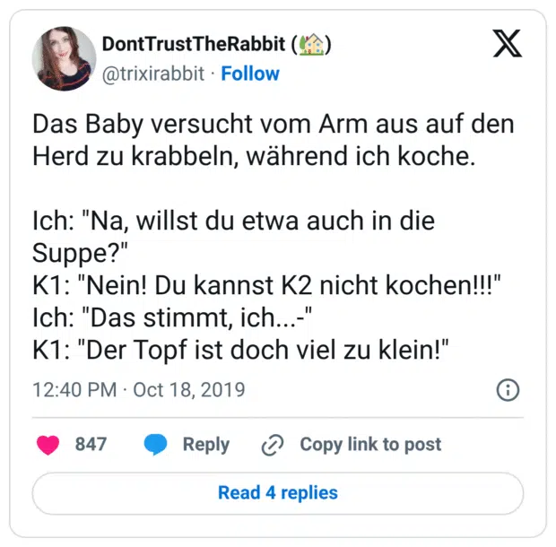 Das Baby versucht vom Arm aus auf den Herd zu krabbeln, während ich koche. Ich: "Na, willst du etwa auch in die Suppe?" K1: "Nein! Du kannst K2 nicht kochen!!!" Ich: "Das stimmt, ich...-" K1: "Der Topf ist doch viel zu klein!"