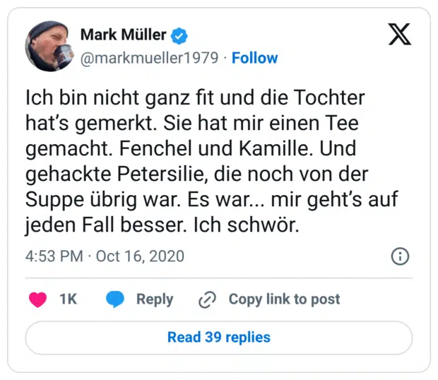 Ich bin nicht ganz fit und die Tochter hat’s gemerkt. Sie hat mir einen Tee gemacht. Fenchel und Kamille. Und gehackte Petersilie, die noch von der Suppe übrig war. Es war... mir geht’s auf jeden Fall besser. Ich schwör.