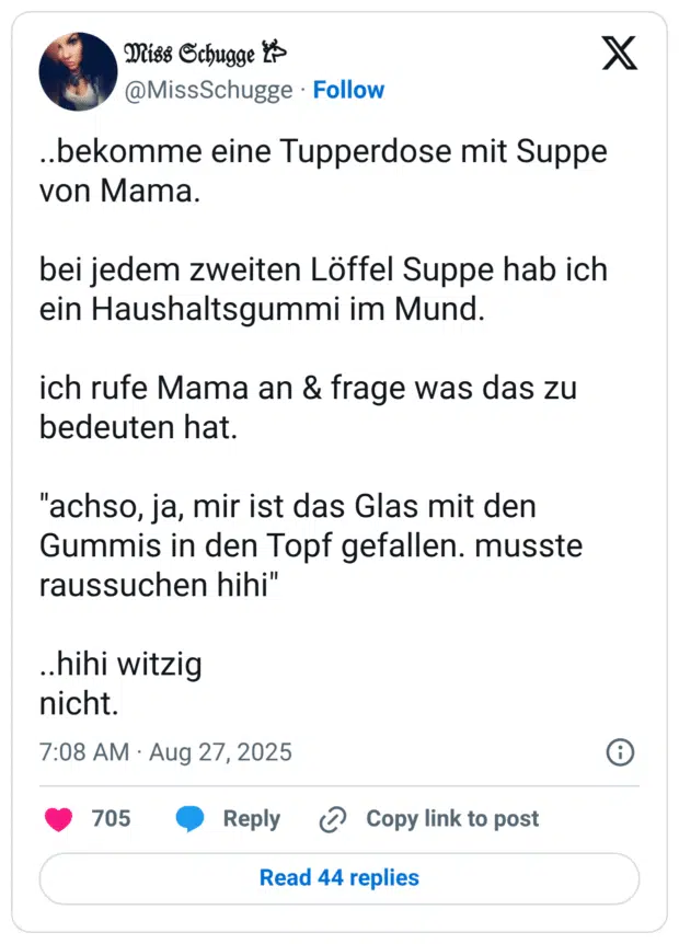 ..bekomme eine Tupperdose mit Suppe von Mama. bei jedem zweiten Löffel Suppe hab ich ein Haushaltsgummi im Mund. ich rufe Mama an & frage was das zu bedeuten hat. "achso, ja, mir ist das Glas mit den Gummis in den Topf gefallen. musste raussuchen hihi" ..hihi witzig nicht.