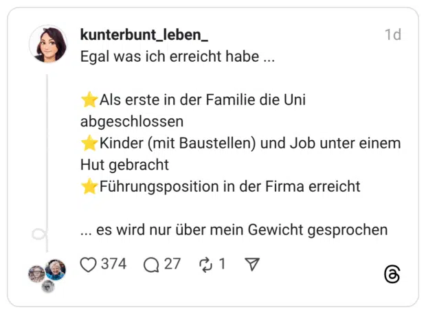 Egal was ich erreicht habe ... • Als erste in der Familie die Uni abgeschlossen - Kinder (mit Baustellen) und Job unter einem Hut gebracht Führungsposition in der Firma erreicht ... es wird nur über mein Gewicht gesprochen