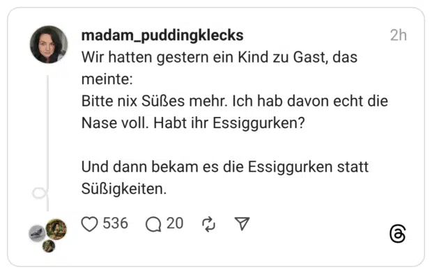 Wir hatten gestern ein Kind zu Gast, das meinte: Bitte nix Süßes mehr. Ich hab davon echt die Nase voll. Habt ihr Essiggurken? Und dann bekam es die Essiggurken statt Süßigkeiten.
