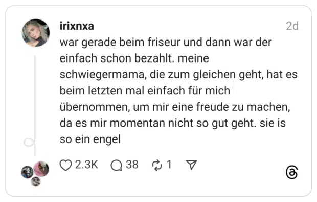 war gerade beim friseur und dann war der einfach schon bezahlt. meine schwiegermama, die zum gleichen geht, hat es beim letzten mal einfach für mich übernommen, um mir eine freude zu machen, da es mir momentan nicht so gut geht. sie is so ein engel