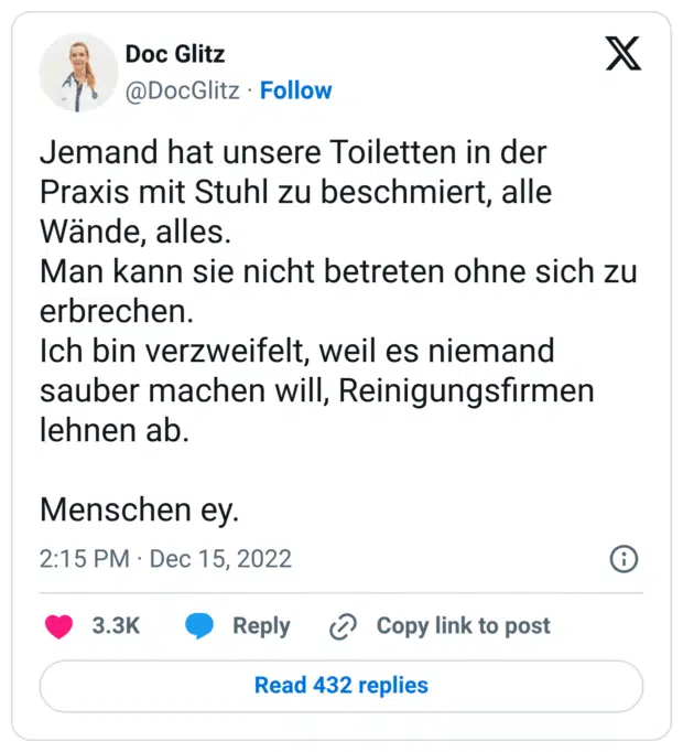 Jemand hat unsere Toiletten in der Praxis mit Stuhl zu beschmiert, alle Wände, alles. Man kann sie nicht betreten ohne sich zu erbrechen. Ich bin verzweifelt, weil es niemand sauber machen will, Reinigungsfirmen lehnen ab. Menschen ey.