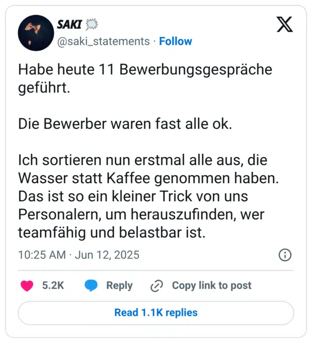 Habe heute 11 Bewerbungsgespräche geführt. Die Bewerber waren fast alle ok. Ich sortieren nun erstmal alle aus, die Wasser statt Kaffee genommen haben. Das ist so ein kleiner Trick von uns Personalern, um herauszufinden, wer teamfähig und belastbar ist.