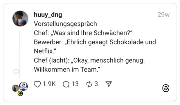 Vorstellungsgespräch Chef: „Was sind Ihre Schwächen?” Bewerber: „Ehrlich gesagt Schokolade und Netflix.” Chef (lacht): „Okay, menschlich genug. Willkommen im Team.”