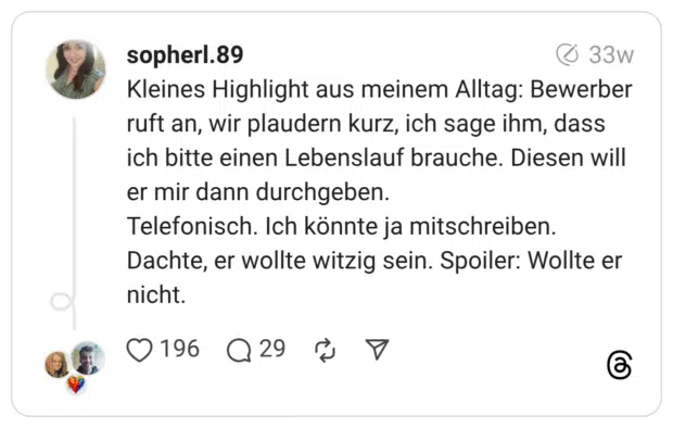 Kleines Highlight aus meinem Alltag: Bewerber ruft an, wir plaudern kurz, ich sage ihm, dass ich bitte einen Lebenslauf brauche. Diesen will er mir dann durchgeben. Telefonisch. Ich könnte ja mitschreiben. Dachte, er wollte witzig sein. Spoiler: Wollte er nicht