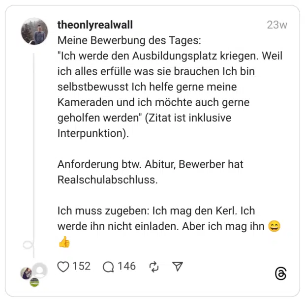 Meine Bewerbung des Tages: “Ich werde den Ausbildungsplatz kriegen. Weil ich alles erfülle was sie brauchen Ich bin selbstbewusst Ich helfe gerne meine Kameraden und ich möchte auch gerne geholfen werden” (Zitat ist inklusive Interpunktion). Anforderung btw. Abitur, Bewerber hat Realschulabschluss. Ich muss zugeben: Ich mag den Kerl. Ich werde ihn nicht einladen. Aber ich mag ihn :lächeln::+1: