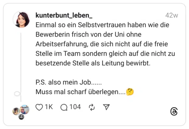 Einmal so ein Selbstvertrauen haben wie die Bewerberin frisch von der Uni ohne Arbeitserfahrung, die sich nicht auf die freie Stelle im Team sondern gleich auf die nicht zu besetzende Stelle als Leitung bewirbt. P.S. also mein Job...... Muss mal scharf überlegen....:nachdenkliches_gesicht: