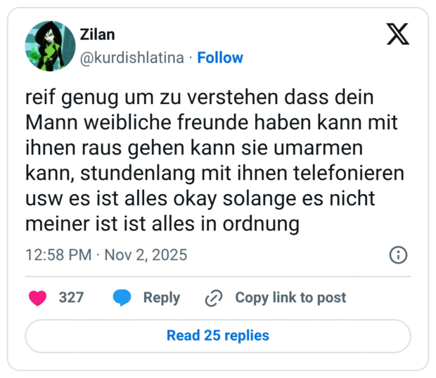 reif genug um zu verstehen dass dein Mann weibliche freunde haben kann mit ihnen raus gehen kann sie umarmen kann, stundenlang mit ihnen telefonieren usw es ist alles okay solange es nicht meiner ist ist alles in ordnung