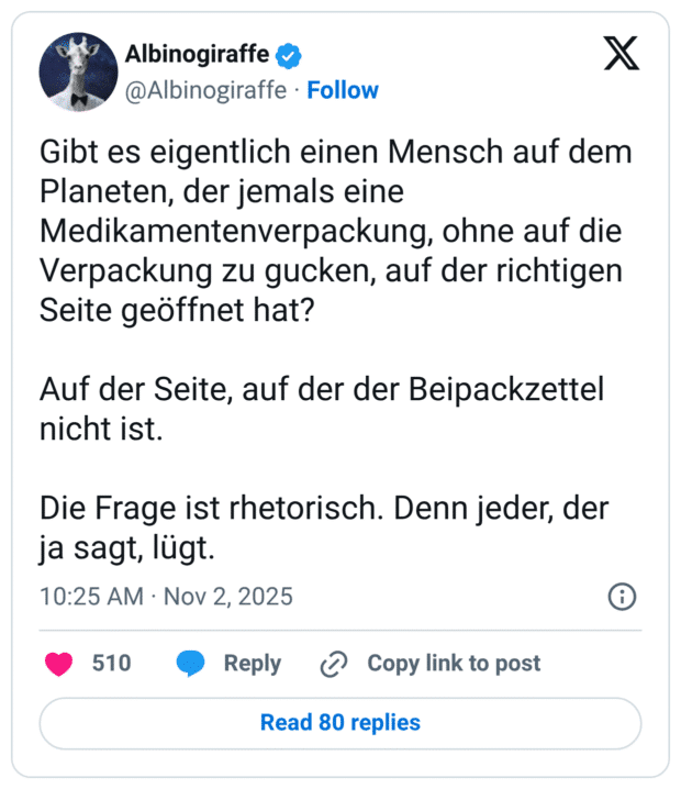 Gibt es eigentlich einen Mensch auf dem Planeten, der jemals eine Medikamentenverpackung, ohne auf die Verpackung zu gucken, auf der richtigen Seite geöffnet hat? Auf der Seite, auf der der Beipackzettel nicht ist. Die Frage ist rhetorisch. Denn jeder, der ja sagt, lügt.