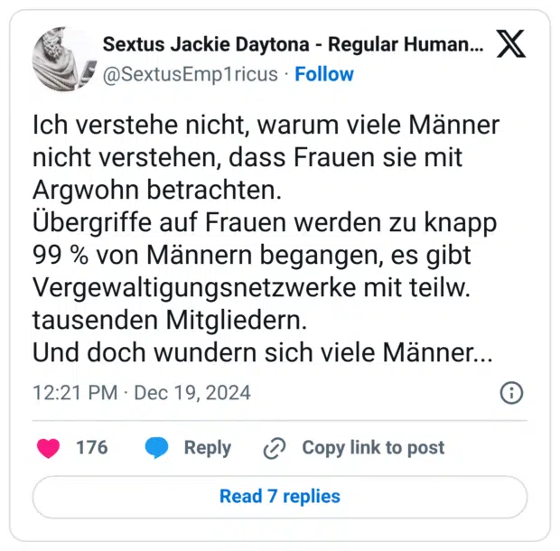 Ich verstehe nicht, warum viele Männer nicht verstehen, dass Frauen sie mit Argwohn betrachten. Übergriffe auf Frauen werden zu knapp 99 % von Männern begangen, es gibt Vergewaltigungsnetzwerke mit teilw. tausenden Mitgliedern. Und doch wundern sich viele Männer...