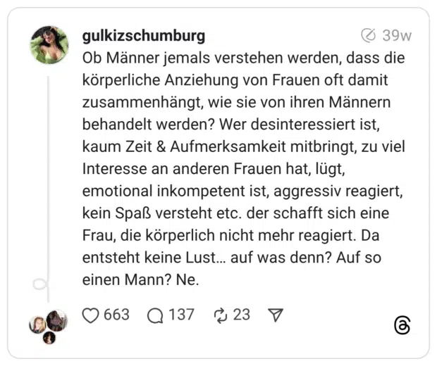 Ob Männer jemals verstehen werden, dass die körperliche Anziehung von Frauen oft damit zusammenhängt, wie sie von ihren Männern behandelt werden? Wer desinteressiert ist, kaum Zeit & Aufmerksamkeit mitbringt, zu viel Interesse an anderen Frauen hat, lügt, emotional inkompetent ist, aggressiv reagiert, kein Spaß versteht etc. der schafft sich eine Frau, die körperlich nicht mehr reagiert. Da entsteht keine Lust… auf was denn? Auf so einen Mann? Ne.