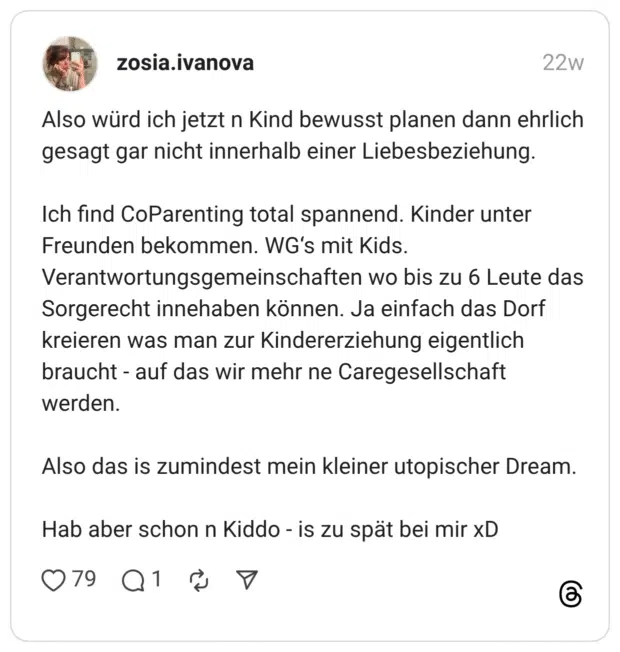 Also würd ich jetzt n Kind bewusst planen dann ehrlich gesagt gar nicht innerhalb einer Liebesbeziehung. Ich find CoParenting total spannend. Kinder unter Freunden bekommen. WG’s mit Kids. Verantwortungsgemeinschaften wo bis zu 6 Leute das Sorgerecht innehaben können. Ja einfach das Dorf kreieren was man zur Kindererziehung eigentlich braucht - auf das wir mehr ne Caregesellschaft werden. Also das is zumindest mein kleiner utopischer Dream. Hab aber schon n Kiddo - is zu spät bei mir xD