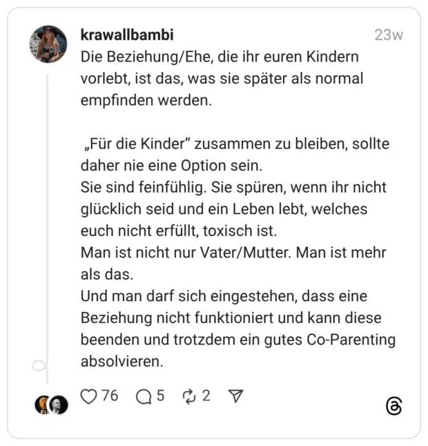 Die Beziehung/Ehe, die ihr euren Kindern vorlebt, ist das, was sie später als normal empfinden werden. „Für die Kinder” zusammen zu bleiben, sollte daher nie eine Option sein. Sie sind feinfühlig. Sie spüren, wenn ihr nicht glücklich seid und ein Leben lebt, welches euch nicht erfüllt, toxisch ist. Man ist nicht nur Vater/Mutter. Man ist mehr als das. Und man darf sich eingestehen, dass eine Beziehung nicht funktioniert und kann diese beenden und trotzdem ein gutes Co-Parenting absolvieren.