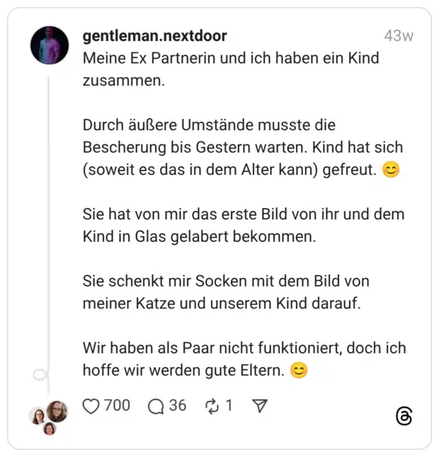 Meine Ex Partnerin und ich haben ein Kind zusammen. Durch äußere Umstände musste die Bescherung bis Gestern warten. Kind hat sich (soweit es das in dem Alter kann) gefreut. :erröten: Sie hat von mir das erste Bild von ihr und dem Kind in Glas gelabert bekommen. Sie schenkt mir Socken mit dem Bild von meiner Katze und unserem Kind darauf. Wir haben als Paar nicht funktioniert, doch ich hoffe wir werden gute Eltern. :erröten: