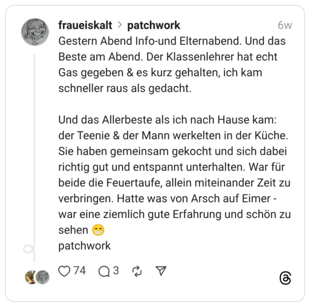 Gestern Abend Info-und Elternabend. Und das Beste am Abend. Der Klassenlehrer hat echt Gas gegeben & es kurz gehalten, ich kam schneller raus als gedacht. Und das Allerbeste als ich nach Hause kam: der Teenie & der Mann werkelten in der Küche. Sie haben gemeinsam gekocht und sich dabei richtig gut und entspannt unterhalten. War für beide die Feuertaufe, allein miteinander Zeit zu verbringen. Hatte was von Arsch auf Eimer - war eine ziemlich gute Erfahrung und schön zu sehen :grinsen: patchwork